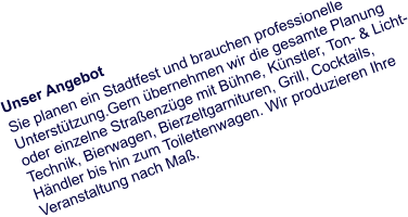 Unser Angebot Sie planen ein Stadtfest und brauchen professionelle Unterstützung.Gern übernehmen wir die gesamte Planung oder einzelne Straßenzüge mit Bühne, Künstler, Ton- & Licht- Technik, Bierwagen, Bierzeltgarnituren, Grill, Cocktails, Händler bis hin zum Toilettenwagen. Wir produzieren Ihre Veranstaltung nach Maß.